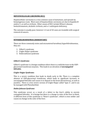 
HEPATOCELLULAR CARCINOMA HCC) 
Hepatocellular carcinoma is a very common cause of metastasis, and spreads by 
hematogenous route.  Most cases of hepatocellular carcinoma are due to hepatitis B 
and/or C, as well as cirrhosis.  Other causes of HCC include Wilson’s disease, 
hemochromatosis, alcoholic cirrhosis, and α‐1 antitrypsin deficiency. 
The outcome is usually poor, however 1‐2 out of 10 cases are treatable with surgical 
removal of cancers. 
 
HYPERBILIRUBINEMIAS (HEREDITARY) 
There are three commonly testes and encountered hereditary hyperbilirubinemias, 
they are: 
1. Gilbert’s syndrome 
2. Crigler‐Najjar syndrome 
3. Dubin‐Johnson syndrome 
 
Gilbert’s Syndrome: 
Gilbert’s syndrome is a benign condition where there is a mild decrease in the UDP‐
glucuronyl transferase enzymes.  This leads to an elevation of unconjugated 
bilirubin. 
Crigler­Najjar Syndrome: 
This  is  a  severe  condition  that  leads  to  death  early  in  life.  There  is  a  complete 
absence  of  UDP‐glucuronyl  transferase,  which  leads  to  significant  increases  in 
unconjugated bilirubin and causes it to deposit in the brain (kernicterus), as well as 
jaundice.  There is a less severe version of Crigler‐Najjar called “type 2”, and it can 
be managed with Phenobarbital. 
Dubin­Johnson Syndrome: 
This  syndrome  occurs  as  a  result  of  a  defect  in  the  liver’s  ability  to  excrete 
conjugated bilirubin.  It is benign but there is a change in color of the liver to black.  
A different form of this syndrome is “Rotor’s syndrome”, which is even milder and 
causes no change in the color of the liver. 
 
 
 