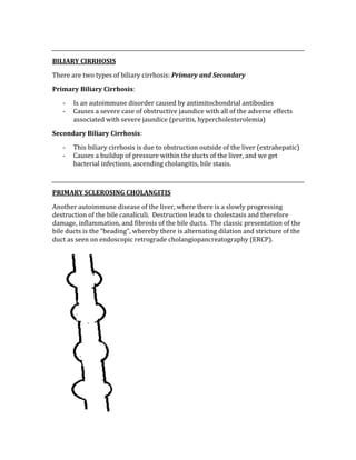  
BILIARY CIRRHOSIS 
There are two types of biliary cirrhosis: Primary and Secondary 
Primary Biliary Cirrhosis:  
‐ Is an autoimmune disorder caused by antimitochondrial antibodies 
‐ Causes a severe case of obstructive jaundice with all of the adverse effects 
associated with severe jaundice (pruritis, hypercholesterolemia) 
Secondary Biliary Cirrhosis: 
‐ This biliary cirrhosis is due to obstruction outside of the liver (extrahepatic) 
‐ Causes a buildup of pressure within the ducts of the liver, and we get 
bacterial infections, ascending cholangitis, bile stasis. 
 
PRIMARY SCLEROSING CHOLANGITIS 
Another autoimmune disease of the liver, where there is a slowly progressing 
destruction of the bile canaliculi.  Destruction leads to cholestasis and therefore 
damage, inflammation, and fibrosis of the bile ducts.  The classic presentation of the 
bile ducts is the “beading”, whereby there is alternating dilation and stricture of the 
duct as seen on endoscopic retrograde cholangiopancreatography (ERCP). 
 
 