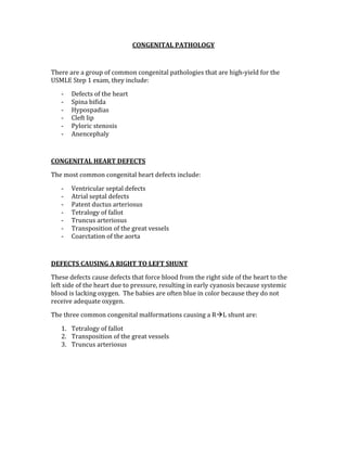 CONGENITAL PATHOLOGY 
 
There are a group of common congenital pathologies that are high‐yield for the 
USMLE Step 1 exam, they include: 
‐ Defects of the heart 
‐ Spina bifida 
‐ Hypospadias 
‐ Cleft lip 
‐ Pyloric stenosis 
‐ Anencephaly 
 
CONGENITAL HEART DEFECTS 
The most common congenital heart defects include: 
‐ Ventricular septal defects 
‐ Atrial septal defects 
‐ Patent ductus arteriosus 
‐ Tetralogy of fallot 
‐ Truncus arteriosus 
‐ Transposition of the great vessels 
‐ Coarctation of the aorta 
 
DEFECTS CAUSING A RIGHT TO LEFT SHUNT 
These defects cause defects that force blood from the right side of the heart to the 
left side of the heart due to pressure, resulting in early cyanosis because systemic 
blood is lacking oxygen.  The babies are often blue in color because they do not 
receive adequate oxygen.  
The three common congenital malformations causing a RL shunt are: 
1. Tetralogy of fallot 
2. Transposition of the great vessels 
3. Truncus arteriosus 
 
 
 
 
 