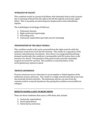 TETRALOGY OF FALLOT: 
This condition results in a group of problems, that ultimately lead to early cyanosis 
due to shunting of blood from the right to the left through the ventricular septal 
defect.  This is caused by an anteriosuperior displacement of the infundibular 
septum. 
The 4 pathologies of tetralogy of Fallot are: 
1. Pulmonary stenosis 
2. Right ventricular hypertrophy 
3. Overriding aorta 
4. Ventricular septal defect (provides area for shunting) 
 
TRANSPOSITION OF THE GREAT VESSELS: 
This condition results in the aorta connected from the right ventricle while the 
pulmonary trunk leaves from the left ventricle.  This results in a separation of the 
systemic and pulmonary circulations.  Since there is no oxygenated blood being 
pumped systemically, this condition is incompatible with life (unless there is the 
presence of a shunt).  Transposition of the great vessels warrants immediate 
surgical correction for survival.  The condition is caused by failure of the 
aorticopulmonary septum to spiral. 
 
TRUNCUS ARTERIOSUS: 
Truncus arteriosus occurs when there is an incomplete or failed septation of the 
embryonic truncus arteriosus.  This results in a single arterial trunk that arises from 
two normally formed ventricles.  The pulmonary arteries can arise from the 
common trunk in a myriad of patterns, thus giving this condition several different 
subtypes. 
 
DEFECTS CAUSING A LEFT TO RIGHT SHUNT 
There are three conditions that cause a LR shunt, they include: 
1. Ventricular septal defects 
2. Atrial septal defects 
3. Patent ductus arteriosus 
 
 
 