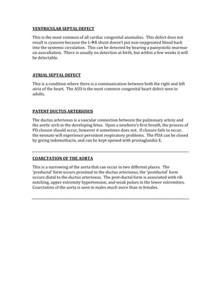 VENTRICULAR SEPTAL DEFECT 
This is the most common of all cardiac congenital anomalies.  This defect does not 
result is cyanosis because the LR shunt doesn’t put non‐oxygenated blood back 
into the systemic circulation.  This can be detected by hearing a pansystolic murmur 
on auscultation.  There is usually no detection at birth, but within a few weeks it will 
be detectable.   
 
ATRIAL SEPTAL DEFECT 
This is a condition where there is a communication between both the right and left 
atria of the heart.  The ASD is the most common congenital heart defect seen in 
adults. 
 
PATENT DUCTUS ARTERIOSUS 
The ductus arteriosus is a vascular connection between the pulmonary artery and 
the aortic arch in the developing fetus.  Upon a newborn’s first breath, the process of 
PD closure should occur, however it sometimes does not.  If closure fails to occur, 
the neonate will experience persistent respiratory problems.  The PDA can be closed 
by giving indomethacin, and can be kept opened with prostaglandin E. 
 
COARCTATION OF THE AORTA 
This is a narrowing of the aorta that can occur in two different places.  The 
‘preductal’ form occurs proximal to the ductus arteriosus, the ‘postductal’ form 
occurs distal to the ductus arteriosus.  The post‐ductal form is associated with rib 
notching, upper extremity hypertension, and weak pulses in the lower extremities.  
Coarctation of the aorta is seen in males much more than in females. 
 
 
 
 
 
 
 
 