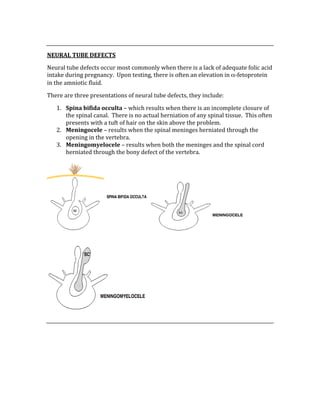  
NEURAL TUBE DEFECTS 
Neural tube defects occur most commonly when there is a lack of adequate folic acid 
intake during pregnancy.  Upon testing, there is often an elevation in α‐fetoprotein 
in the amniotic fluid. 
There are three presentations of neural tube defects, they include: 
1. Spina bifida occulta – which results when there is an incomplete closure of 
the spinal canal.  There is no actual herniation of any spinal tissue.  This often 
presents with a tuft of hair on the skin above the problem. 
2. Meningocele – results when the spinal meninges herniated through the 
opening in the vertebra. 
3. Meningomyelocele – results when both the meninges and the spinal cord 
herniated through the bony defect of the vertebra. 
 
 
 
 
 
 
 
 