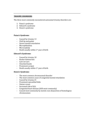  
TRISOMY DISORDERS 
The three most commonly encountered autosomal trisomy disorders are: 
1. Patau’s syndrome 
2. Edward’s syndrome 
3. Down’s syndrome 
 
Patau’s Syndrome: 
‐ Caused by trisomy 13 
‐ Cleft lip and palate 
‐ Severe mental retardation 
‐ Microphthalmia 
‐ Microcephaly 
‐ Death usually within 1st year of birth 
Edward’s Syndrome: 
‐ Caused by trisomy 18 
‐ Rocker bottom feet 
‐ Low‐set ears 
‐ Clenched hands 
‐ Prominent occiput 
‐ Death usually within 1st year of birth 
Down’s Syndrome: 
‐ The most common chromosomal disorder 
‐ The most common cause of congenital mental retardation 
‐ Caused by trisomy 21 
‐ Prominent epicanthal folds 
‐ Simian crease 
‐ Increased risk of ALL 
‐ Congenital heart disease (ASD most commonly) 
‐ Caused most commonly by meiotic non‐disjunction of homologous 
chromosomes 
 
 
 
 
 