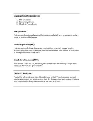  
SEX CHROMOSOME DISORDERS   
1. XYY Syndrome 
2. Turner’s syndrome 
3. Klinefelter’s syndrome 
 
XYY Syndrome: 
Patients are phenotypically normal but are unusually tall, have severe acne, and are 
prone to anti‐social behaviors. 
 
Turner’s Syndrome (XO): 
Patients are female, have short stature, webbed necks, widely spaced nipples, 
ovarian dysgenesis, and experience primary amenorrhea.  This patient is also prone 
to having coarctation of the aorta. 
 
Klinefelter’s Syndrome (XXY): 
Male patient’s who are tall, have long/thin extremities, female body hair patterns, 
testicular atrophy, and gynecomastia. 
 
FRAGILE X SYNDROME 
Fragile X syndrome is an x‐linked disorder, and is the 2nd most common cause of 
mental retardation.  Is a triplet‐repeat disorder that can show anticipation.  Patients 
have large testicles, long faces with large jaw, and large ears. 
 
 
 
 
 
 
 
 