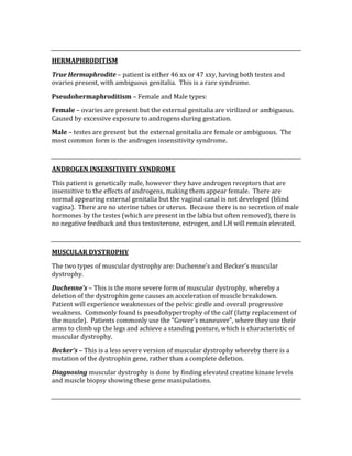  
HERMAPHRODITISM 
True Hermaphrodite – patient is either 46 xx or 47 xxy, having both testes and 
ovaries present, with ambiguous genitalia.  This is a rare syndrome. 
Pseudohermaphroditism – Female and Male types: 
Female – ovaries are present but the external genitalia are virilized or ambiguous.  
Caused by excessive exposure to androgens during gestation. 
Male – testes are present but the external genitalia are female or ambiguous.  The 
most common form is the androgen insensitivity syndrome. 
 
ANDROGEN INSENSITIVITY SYNDROME 
This patient is genetically male, however they have androgen receptors that are 
insensitive to the effects of androgens, making them appear female.  There are 
normal appearing external genitalia but the vaginal canal is not developed (blind 
vagina).  There are no uterine tubes or uterus.  Because there is no secretion of male 
hormones by the testes (which are present in the labia but often removed), there is 
no negative feedback and thus testosterone, estrogen, and LH will remain elevated. 
 
MUSCULAR DYSTROPHY 
The two types of muscular dystrophy are: Duchenne’s and Becker’s muscular 
dystrophy. 
Duchenne’s – This is the more severe form of muscular dystrophy, whereby a 
deletion of the dystrophin gene causes an acceleration of muscle breakdown.  
Patient will experience weaknesses of the pelvic girdle and overall progressive 
weakness.  Commonly found is pseudohypertrophy of the calf (fatty replacement of 
the muscle).  Patients commonly use the “Gower’s maneuver”, where they use their 
arms to climb up the legs and achieve a standing posture, which is characteristic of 
muscular dystrophy. 
Becker’s – This is a less severe version of muscular dystrophy whereby there is a 
mutation of the dystrophin gene, rather than a complete deletion. 
Diagnosing muscular dystrophy is done by finding elevated creatine kinase levels 
and muscle biopsy showing these gene manipulations. 
 
 
 