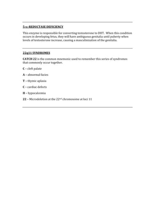  
5­α­REDUCTASE DEFICIENCY 
This enzyme is responsible for converting testosterone to DHT.  When this condition 
occurs in developing fetus, they will have ambiguous genitalia until puberty when 
levels of testosterone increase, causing a masculinization of the genitalia. 
 
22q11 SYNDROMES 
CATCH 22 is the common mnemonic used to remember this series of syndromes 
that commonly occur together. 
C – cleft palate 
A – abnormal facies 
T – thymic aplasia 
C – cardiac defects 
H – hypocalcemia 
22 – Microdeletion at the 22nd chromosome at loci 11 
 
 
 
 
 
 
 
 
 
 
 
 
 
 