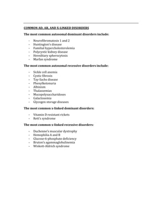  
COMMON AD, AR, AND X­LINKED DISORDERS 
The most common autosomal dominant disorders include: 
‐ Neurofibromatosis 1 and 2 
‐ Huntington’s disease 
‐ Familial hypercholesterolemia 
‐ Polycystic kidney disease 
‐ Hereditary spherocytosis 
‐ Marfan syndrome 
The most common autosomal recessive disorders include: 
‐ Sickle cell anemia 
‐ Cystic fibrosis 
‐ Tay‐Sachs disease 
‐ Phenylketonuria 
‐ Albinism 
‐ Thalassemias 
‐ Mucopolysaccharidoses 
‐ Galactosemia 
‐ Glycogen storage diseases 
The most common x­linked dominant disorders: 
‐ Vitamin D resistant rickets 
‐ Rett’s syndrome 
The most common x­linked recessive disorders: 
‐ Duchenne’s muscular dystrophy 
‐ Hemophilia A and B 
‐ Glucose‐6‐phosphate deficiency 
‐ Bruton’s agammaglobulinemia 
‐ Wiskott‐Aldrich syndrome 
 
 
 
 
 
 
 