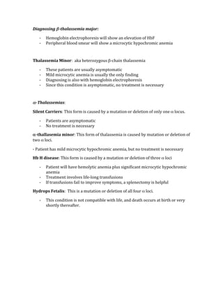 Diagnosing β­thalassemia major: 
‐ Hemoglobin electrophoresis will show an elevation of HbF 
‐ Peripheral blood smear will show a microcytic hypochromic anemia 
 
Thalassemia Minor:  aka heterozygous β‐chain thalassemia 
‐ These patients are usually asymptomatic  
‐ Mild microcytic anemia is usually the only finding 
‐ Diagnosing is also with hemoglobin electrophoresis 
‐ Since this condition is asymptomatic, no treatment is necessary 
 
α­Thalassemias: 
Silent Carriers: This form is caused by a mutation or deletion of only one α locus. 
‐ Patients are asymptomatic  
‐ No treatment is necessary 
α­thallasemia minor: This form of thalassemia is caused by mutation or deletion of 
two α loci. 
‐ Patient has mild microcytic hypochromic anemia, but no treatment is necessary 
Hb H disease: This form is caused by a mutation or deletion of three α loci 
‐ Patient will have hemolytic anemia plus significant microcytic hypochromic 
anemia 
‐ Treatment involves life‐long transfusions 
‐ If transfusions fail to improve symptoms, a splenectomy is helpful 
Hydrops Fetalis:  This is a mutation or deletion of all four α loci. 
‐ This condition is not compatible with life, and death occurs at birth or very 
shortly thereafter. 
 
 
 
 
 
 
 