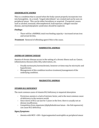 SIDEROBLASTIC ANEMIA 
This is a condition that is caused when the body cannot properly incorporate iron 
into hemoglobin.  As a result, “ringed sideroblasts” are created and can be seen on 
peripheral smear.  This can be either hereditary or acquired.  If acquired, causes 
such as alcohol, isoniazid, chloramphenicol, lead exposure, collagen vascular 
disease, and myelodysplastic syndromes should be explored.   
Findings: 
‐ There will be a NORMAL total iron binding capacity + increased serum iron 
and serum ferritin. 
Treatment:  Removal of offending agent if this is the cause. 
 
NORMOCYTIC ANEMIAS 
 
ANEMIA OF CHRONIC DISEASE 
Anemia of chronic disease occurs in the setting of a chronic illness such as: Cancer, 
inflammatory diseases (SLE, RA), tuberculosis, etc. 
‐ Usually normocytic/normochromic, however at times may be microcytic and 
hypochromic. 
‐ Management of this condition involves treatment/management of the 
underlying condition. 
 
MACROCYTIC ANEMIAS 
 
VITAMIN B12 DEFICIENCY 
The most common cause of vitamin B12 deficiency is impaired absorption 
‐ Pernicious anemia is a lack of intrinsic factor, and is the most common cause 
of deficiency in the western world. 
‐ Since stores of B12 can last for 3 years in the liver, there is usually not an 
dietary insufficiency. 
‐ Competition from organisms (diphyllobothrium latum – the fish tapeworm) 
can cause B12 deficiency 
Signs/Symptoms: 
‐ Anemia with MCV >100 + hypersegmented neutrophils on peripheral smear 
 