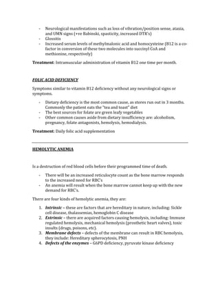 ‐ Neurological manifestations such as loss of vibration/position sense, ataxia, 
and UMN signs (+ve Babinski, spasticity, increased DTR’s) 
‐ Glossitis 
‐ Increased serum levels of methylmalonic acid and homocysteine (B12 is a co‐
factor in conversion of these two molecules into succinyl CoA and 
methionine, respectively) 
Treatment: Intramuscular administration of vitamin B12 one time per month. 
 
FOLIC ACID DEFICIENCY 
Symptoms similar to vitamin B12 deficiency without any neurological signs or 
symptoms. 
‐ Dietary deficiency is the most common cause, as stores run out in 3 months.  
Commonly the patient eats the “tea and toast” diet 
‐ The best sources for folate are green leafy vegetables 
‐ Other common causes aside from dietary insufficiency are: alcoholism, 
pregnancy, folate antagonists, hemolysis, hemodialysis. 
Treatment: Daily folic acid supplementation 
 
HEMOLYTIC ANEMIA 
 
Is a destruction of red blood cells before their programmed time of death. 
‐ There will be an increased reticulocyte count as the bone marrow responds 
to the increased need for RBC’s 
‐ An anemia will result when the bone marrow cannot keep up with the new 
demand for RBC’s. 
There are four kinds of hemolytic anemia, they are: 
1. Intrinsic – these are factors that are hereditary in nature, including: Sickle 
cell disease, thalassemias, hemoglobin C disease 
2. Extrinsic – there are acquired factors causing hemolysis, including: Immune 
regulated hemolysis, mechanical hemolysis (prosthetic heart valves), toxic 
insults (drugs, poisons, etc). 
3. Membrane defects – defects of the membrane can result in RBC hemolysis, 
they include: Hereditary spherocytosis, PNH 
4. Defects of the enzymes – G6PD deficiency, pyruvate kinase deficiency 
 
 