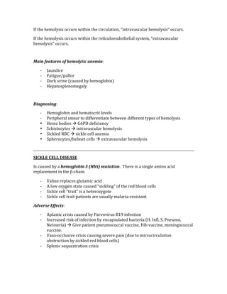 If the hemolysis occurs within the circulation, “intravascular hemolysis” occurs. 
If the hemolysis occurs within the reticuloendothelial system, “extravascular 
hemolysis” occurs. 
 
Main features of hemolytic anemia: 
‐ Jaundice 
‐ Fatigue/pallor 
‐ Dark urine (caused by hemoglobin) 
‐ Hepatosplenomegaly 
 
Diagnosing: 
‐ Hemoglobin and hematocrit levels 
‐ Peripheral smear to differentiate between different types of hemolysis 
• Heinz bodies  G6PD deficiency 
• Schistocytes  intravascular hemolysis 
• Sickled RBC  sickle cell anemia 
• Spherocytes/helmet cells  extravascular hemolysis 
 
SICKLE CELL DISEASE 
Is caused by a hemoglobin S (HbS) mutation.  There is a single amino acid 
replacement in the β‐chain.   
‐ Valine replaces glutamic acid 
‐ A low oxygen state caused “sickling” of the red blood cells 
‐ Sickle cell “trait” is a heterozygote 
‐ Sickle cell trait patients are usually malaria‐resistant 
Adverse Effects: 
‐ Aplastic crisis caused by Parvovirus B19 infection 
‐ Increased risk of infection by encapsulated bacteria (H. Infl, S. Pneumo, 
Neisseria)  Give patient pneumococcal vaccine, Hib vaccine, meningococcal 
vaccine. 
‐ Vaso‐occlusive crisis causing severe pain (due to microcirculation 
obstruction by sickled red blood cells) 
‐ Splenic sequestration crisis  
 
 
 