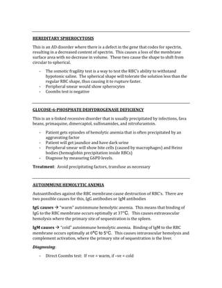  
HEREDITARY SPHEROCYTOSIS 
This is an AD disorder where there is a defect in the gene that codes for spectrin, 
resulting in a decreased content of spectrin.  This causes a loss of the membrane 
surface area with no decrease in volume.  These two cause the shape to shift from 
circular to spherical. 
‐ The osmotic fragility test is a way to test the RBC’s ability to withstand 
hypotonic saline.  The spherical shape will tolerate the solution less than the 
regular RBC shape, thus causing it to rupture faster. 
‐ Peripheral smear would show spherocytes 
‐ Coombs test is negative 
 
GLUCOSE­6­PHOSPHATE DEHYDROGENASE DEFICIENCY 
This is an x‐linked recessive disorder that is usually precipitated by infections, fava 
beans, primaquine, dimercaptol, sulfonamides, and nitrofurantoin. 
‐ Patient gets episodes of hemolytic anemia that is often precipitated by an 
aggravating factor 
‐ Patient will get jaundice and have dark urine 
‐ Peripheral smear will show bite cells (caused by macrophages) and Heinz 
bodies (hemoglobin precipitation inside RBCs) 
‐ Diagnose by measuring G6PD levels. 
Treatment:  Avoid precipitating factors, transfuse as necessary 
 
AUTOIMMUNE HEMOLYTIC ANEMIA 
Autoantibodies against the RBC membrane cause destruction of RBC’s.  There are 
two possible causes for this, IgG antibodies or IgM antibodies 
IgG causes  “warm” autoimmune hemolytic anemia.  This means that binding of 
IgG to the RBC membrane occurs optimally at 37°C. This causes extravascular 
hemolysis where the primary site of sequestration is the spleen. 
IgM causes  “cold” autoimmune hemolytic anemia.  Binding of IgM to the RBC 
membrane occurs optimally at 0°C to 5°C. This causes intravascular hemolysis and 
complement activation, where the primary site of sequestration is the liver. 
Diagnosing: 
‐ Direct Coombs test:  If +ve = warm, if –ve = cold 
 