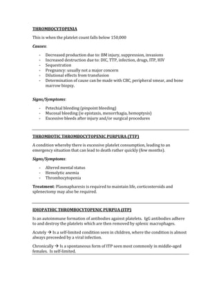 THROMBOCYTOPENIA 
This is when the platelet count falls below 150,000 
Causes: 
‐ Decreased production due to: BM injury, suppression, invasions 
‐ Increased destruction due to: DIC, TTP, infection, drugs, ITP, HIV 
‐ Sequestration 
‐ Pregnancy: usually not a major concern 
‐ Dilutional effects from transfusion 
‐ Determination of cause can be made with CBC, peripheral smear, and bone 
marrow biopsy. 
 
Signs/Symptoms: 
‐ Petechial bleeding (pinpoint bleeding) 
‐ Mucosal bleeding (ie epistaxis, menorrhagia, hemoptysis) 
‐ Excessive bleeds after injury and/or surgical procedures 
 
THROMBOTIC THROMBOCYTOPENIC PURPURA (TTP) 
A condition whereby there is excessive platelet consumption, leading to an 
emergency situation that can lead to death rather quickly (few months). 
Signs/Symptoms: 
‐ Altered mental status 
‐ Hemolytic anemia 
‐ Thrombocytopenia 
Treatment: Plasmapharesis is required to maintain life, corticosteroids and 
splenectomy may also be required. 
 
IDIOPATHIC THROMBOCYTOPENIC PURPUA (ITP) 
Is an autoimmune formation of antibodies against platelets.  IgG antibodies adhere 
to and destroy the platelets which are then removed by splenic macrophages. 
Acutely  Is a self‐limited condition seen in children, where the condition is almost 
always preceeded by a viral infection. 
Chronically  Is a spontaneous form of ITP seen most commonly in middle‐aged 
females.  Is self‐limited. 
 