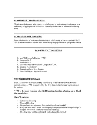  
 
GLANZMANN’S THROMBASTHENIA 
This is an AR disorder where there is a deficiency in platelet aggregation due to a 
deficiency of glycoprotein GPIIb‐IIIa.  The only altered test is increased bleeding 
time. 
 
BERNARD­SOULIER SYNDROME 
Is an AR disorder of platelet adhesion due to a deficiency of glycoprotein GPIb‐IX.  
The platelet count will be low with abnormally large platelets on peripheral smear. 
 
DISORDERS OF COAGULATION 
 
1. von Willebrand’s Disease (vWD) 
2. Hemophilia A 
3. Hemophilia B 
4. Disseminated Intravascular Coagulation (DIC) 
5. Vitamin K deficiency 
6. Coagulopathy of liver disease 
7. Inherited hypercoagulable states 
 
VON WILLEBRAND’S DISEASE 
Is an AD disorder that is caused by a deficiency or defect of the vWF (factor 8‐
related antigen).  vWF is required for the first step of platelet aggregation in clot 
formation. 
* vWF is the most common inherited bleeding disorder, affecting up to 3% of 
the population. 
Signs/Symptoms: 
‐ Cutaneous bleeding 
‐ Mucosal bleeding 
‐ Menorrhagia seen in more than half of females with vWD 
‐ Many patients won’t show anything sign or symptoms until they undergo a 
surgical procedure and have excessive bleeding 
‐ Bleeding time will be prolonged, platelet count is normal 
 