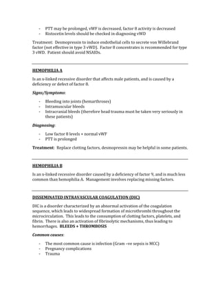 ‐ PTT may be prolonged, vWF is decreased, factor 8 activity is decreased 
‐ Ristocetin levels should be checked in diagnosing vWD 
Treatment:  Desmopressin to induce endothelial cells to secrete von Willebrand 
factor (not effective in type 3 vWD).  Factor 8 concentrates is recommended for type 
3 vWD.  Patient should avoid NSAIDs. 
 
HEMOPHILIA A 
Is an x‐linked recessive disorder that affects male patients, and is caused by a 
deficiency or defect of factor 8. 
Signs/Symptoms: 
‐ Bleeding into joints (hemarthroses) 
‐ Intramuscular bleeds 
‐ Intracranial bleeds (therefore head trauma must be taken very seriously in 
these patients) 
Diagnosing: 
‐ Low factor 8 levels + normal vWF 
‐ PTT is prolonged 
Treatment:  Replace clotting factors, desmopressin may be helpful in some patients. 
 
HEMOPHILIA B 
Is an x‐linked recessive disorder caused by a deficiency of factor 9, and is much less 
common than hemophilia A.  Management involves replacing missing factors. 
 
DISSEMINATED INTRAVASCULAR COAGULATION (DIC) 
DIC is a disorder characterized by an abnormal activation of the coagulation 
sequence, which leads to widespread formation of microthrombi throughout the 
microcirculation.  This leads to the consumption of clotting factors, platelets, and 
fibrin.  There is also an activation of fibrinolytic mechanisms, thus leading to 
hemorrhages.  BLEEDS + THROMBOSIS 
Common causes: 
‐ The most common cause is infection (Gram –ve sepsis is MCC) 
‐ Pregnancy complications 
‐ Trauma 
 