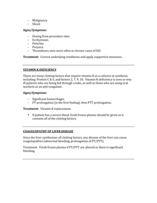 ‐ Malignancy 
‐ Shock 
Signs/Symptoms: 
‐ Oozing from procedure sites 
‐ Ecchymoses 
‐ Petechia 
‐ Purpura 
‐ Thromboses seen more often in chronic cases of DIC 
Treatment:  Correct underlying conditions and apply supportive measures. 
 
VITAMIN K DEFICIENCY 
There are many clotting factors that require vitamin K as a cofactor in synthesis, 
including: Protein C & S, and factors 2, 7, 9, 10.  Vitamin K deficiency is seen in very 
ill patients who are being fed through a tube, as well as those who are using oral 
warfarin as an anti‐coagulant. 
Signs/Symptoms: 
‐ Significant hemorrhages 
‐ PT prolongation (is the first finding), then PTT prolongation. 
Treatment:  Vitamin K replacement. 
• If patient has a severe bleed, fresh frozen plasma should be given as it 
contains all of the clotting factors. 
 
COAGULOPATHY OF LIVER DISEASE 
Since the liver synthesizes all clotting factors, any disease of the liver can cause 
coagulopathies (abnormal bleeding, prolongation of PT/PTT). 
Treatment:  Fresh frozen plasma if PT/PTT are altered or there is significant 
bleeding. 
 
 
 
 
 
 