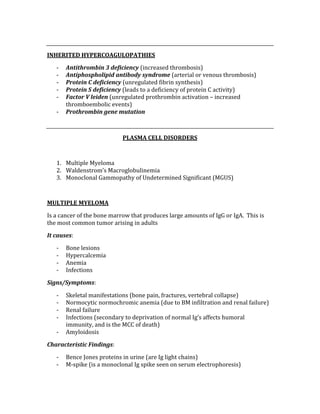  
INHERITED HYPERCOAGULOPATHIES 
‐ Antithrombin 3 deficiency (increased thrombosis) 
‐ Antiphospholipid antibody syndrome (arterial or venous thrombosis) 
‐ Protein C deficiency (unregulated fibrin synthesis) 
‐ Protein S deficiency (leads to a deficiency of protein C activity) 
‐ Factor V leiden (unregulated prothrombin activation – increased 
thromboembolic events) 
‐ Prothrombin gene mutation 
 
PLASMA CELL DISORDERS 
 
1. Multiple Myeloma 
2. Waldenstrom’s Macroglobulinemia 
3. Monoclonal Gammopathy of Undetermined Significant (MGUS) 
 
MULTIPLE MYELOMA 
Is a cancer of the bone marrow that produces large amounts of IgG or IgA.  This is 
the most common tumor arising in adults 
It causes: 
‐ Bone lesions 
‐ Hypercalcemia 
‐ Anemia 
‐ Infections 
Signs/Symptoms: 
‐ Skeletal manifestations (bone pain, fractures, vertebral collapse) 
‐ Normocytic normochromic anemia (due to BM infiltration and renal failure) 
‐ Renal failure  
‐ Infections (secondary to deprivation of normal Ig’s affects humoral 
immunity, and is the MCC of death) 
‐ Amyloidosis 
Characteristic Findings: 
‐ Bence Jones proteins in urine (are Ig light chains) 
‐ M‐spike (is a monoclonal Ig spike seen on serum electrophoresis) 
 