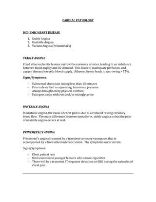 CARDIAC PATHOLOGY 
 
ISCHEMIC HEART DISEASE 
1. Stable Angina 
2. Unstable Angina 
3. Variant Angina (Prinzmetal’s) 
 
STABLE ANGINA 
Fixed atherosclerotic lesions narrow the coronary arteries, leading to an imbalance 
between blood supply and 02 demand.  This leads to inadequate perfusion, and 
oxygen demand exceeds blood supply.  Atherosclerosis leads to narrowing > 75%. 
Signs/Symptoms: 
‐ Substernal chest pain lasting less than 15 minutes 
‐ Pain is described as squeezing, heaviness, pressure 
‐ Always brought on by physical exertion 
‐ Pain goes away with rest and/or nitroglycerine 
 
UNSTABLE ANGINA 
In unstable angina, the cause of chest pain is due to a reduced resting coronary 
blood flow.  The main difference between unstable vs. stable angina is that the pain 
of unstable angina occurs at rest. 
 
PRINZMETAL’S ANGINA 
Prinzmetal’s angina is caused by a transient coronary vasospasm that is 
accompanied by a fixed atherosclerotic lesion.  The symptoms occur at rest. 
Signs/Symptoms: 
‐ Chest pain at rest 
‐ Most common in younger females who smoke cigarettes 
‐ There will be a transient ST‐segment elevation on EKG during the episodes of 
chest pain 
 
 
 