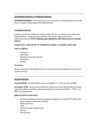  
ARTERIOSCLEROSIS & ATHEROSCLEROSIS 
ARTERIOSCLEROSIS – Arteriosclerosis is a consequence of hypertension, whereby 
there is hyaline thickening of the small arteries. 
 
ATHEROSCLEROSIS 
Is plaque formation within the intima of the arteries, occurring in the elastic and 
large/medium – sized muscular arteries.  The most common causes of 
atherosclerosis are: HTN, smoking, hyperlipidemia, DM, dietary factors, family 
history. 
Progression:  Fatty Streak  Proliferative Plaque  Complex Atheroma 
Adverse Effects: 
‐ Ischemia 
‐ Infarction 
‐ Peripheral vascular disease 
‐ Thrombus 
‐ Emboli 
Locations: 
Most commonly in the abdominal aorta, coronary arteries, popliteal arteries, and 
carotid arteries. 
 
HYPERTENSION 
Essential HTN:  No identifiable cause, and applies to > 95% of cases of HTN 
Secondary HTN:  Renal causes (stenosis), endocrine causes (hyperaldosteronism, 
hyperthyroidism, Cushing’s, pheocromocytoma), medication (OCPs).  **OCP’s are 
MCC in young women 
Effects of HTN on the heart: 
‐ Increased systemic vascular resistance leading to eventual CHF (CHF is the 
most common end‐result of HTN) 
‐ Atherosclerosis 
‐ CAD 
‐ Left ventricular hypertrophy 
‐ Stroke 
‐ Renal failure 
 