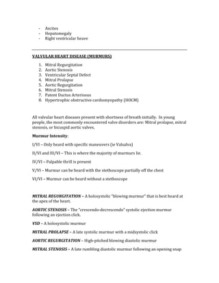 ‐ Ascites 
‐ Hepatomegaly 
‐ Right ventricular heave 
 
VALVULAR HEART DISEASE (MURMURS) 
1. Mitral Regurgitation 
2. Aortic Stenosis 
3. Ventricular Septal Defect 
4. Mitral Prolapse 
5. Aortic Regurgitation 
6. Mitral Stenosis 
7. Patent Ductus Arteriosus 
8. Hypertrophic obstructive cardiomyopathy (HOCM) 
 
All valvular heart diseases present with shortness of breath initially.  In young 
people, the most commonly encountered valve disorders are: Mitral prolapse, mitral 
stenosis, or bicuspid aortic valves. 
Murmur Intensity: 
I/VI – Only heard with specific maneuvers (ie Valsalva) 
II/VI and III/VI – This is where the majority of murmurs lie. 
IV/VI – Palpable thrill is present 
V/VI – Murmur can be heard with the stethoscope partially off the chest 
VI/VI – Murmur can be heard without a stethoscope 
 
MITRAL REGURGITATION – A holosystolic “blowing murmur” that is best heard at 
the apex of the heart. 
AORTIC STENOSIS – The “crescendo‐decrescendo” systolic ejection murmur 
following an ejection click. 
VSD – A holosystolic murmur 
MITRAL PROLAPSE – A late systolic murmur with a midsystolic click 
AORTIC REGURGITATION – High‐pitched blowing diastolic murmur 
MITRAL STENOSIS – A late rumbling diastolic murmur following an opening snap 
 