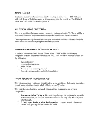 ATRIAL FLUTTER 
One foci in the atrium fires automatically, causing an atrial rate of 250‐350bpm, 
with only 1 out of 3 of these contractions making it to the ventricle.  The EKG will 
show with the classic “sawtooth” pattern. 
 
MULTIFOCAL ATRIAL TACHYCARDIA 
This is a condition that occurs most commonly in those with COPD.  There will be at 
least three different P‐wave morphologies with variable PR and RR intervals. 
Can diagnose with vagal maneuvers and/or adenosine administration to show the 
an AV block without disrupting the atrial tachycardia. 
 
PAROXYSMAL SUPRAVENTRICULAR TACHYCARDIA 
Is due to a reentrant circuit within the AV node.  There will be narrow QRS 
complexes with no discernable P waves on EKG.  This condition may be caused by 
the following: 
‐ Digoxin toxicity 
‐ Ischemic heart disease 
‐ Atrial flutter 
‐ Presence of accessory pathways 
‐ Excessive consumption of alcohol or caffeine 
 
WOLFF­PARKINSON­WHITE SYNDROME 
There is an accessory pathway from the atria to the ventricles that cause premature 
ventricular excitations due to a lack of delay in the AV node.   
There are two mechanisms by which this condition can cause a paroxysmal 
tachycardia: 
1. Supraventricular Tachycardias – All impulses get through to the ventricle 
in this condition, whereas in normal circumstances only one Atrial impulse 
gets through. 
2. Orthodromic Reciprocation Tachycardia – creates a re‐entry loop that 
causes multiple depolarizations of the atria. 
 
 
 