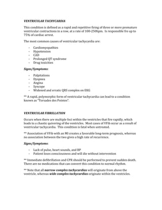 VENTRICULAR TACHYCARDIA 
This condition is defined as a rapid and repetitive firing of three or more premature 
ventricular contractions in a row, at a rate of 100‐250bpm.  Is responsible fro up to 
75% of cardiac arrest. 
The most common causes of ventricular tachycardia are: 
‐ Cardiomyopathies 
‐ Hypotension 
‐ CAD 
‐ Prolonged QT syndrome 
‐ Drug toxicities 
Signs/Symptoms: 
‐ Palpitations 
‐ Dyspnea 
‐ Angina 
‐ Syncope 
‐ Widened and erratic QRS complex on EKG 
** A rapid, polymorphic form of ventricular tachycardia can lead to a condition 
known as “Torsades des Pointes”. 
 
VENTRICULAR FIBRILLATION 
Occurs when there are multiple foci within the ventricles that fire rapidly, which 
leads to a chaotic quivering of the ventricles.  Most cases of VFib occur as a result of 
ventricular tachycardia.  This condition is fatal when untreated. 
** Association of VFib with an MI creates a favorable long‐term prognosis, whereas 
no association between the two gives a high rate of recurrence. 
Signs/Symptoms: 
‐ Lack of pulse, heart sounds, and BP 
‐ Patient loses consciousness and will die without intervention 
** Immediate defibrillation and CPR should be performed to prevent sudden death.  
There are no medications that can convert this condition to normal rhythm. 
** Note that all narrow complex tachycardias will originate from above the 
ventricle, whereas wide complex tachycardias originate within the ventricles. 
 
 
 