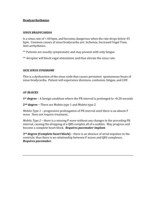 Bradyarrhythmias: 
 
SINUS BRADYCARDIA 
Is a sinus rate of < 60 bpm, and becomes dangerous when the rate drops below 45 
bpm.  Common causes of sinus bradycardia are: Ischemia, Increased Vagal Tone, 
Anti‐arrhythmics 
** Patients are usually symptomatic and may present with only fatigue 
** Atropine will block vagal stimulation and thus elevate the sinus rate. 
 
SICK SINUS SYNDROME 
This is a dysfunction of the sinus node that causes persistent  spontaneous bouts of 
sinus bradycardia.  Patient will experience dizziness, confusion, fatigue, and CHF. 
 
AV BLOCKS 
1st degree – A benign condition where the PR interval is prolonged to >0.20 seconds 
2nd degree – There are Mobitz type 1 and Mobitz type 2 
Mobitz Type 1 – progressive prolongation of PR interval until there is an absent P 
wave.  Does not require treatment. 
Mobitz Type 2 – there is a missing P wave without any changes in the preceding PR 
interval, causing the dropping of a QRS complex all of a sudden.  May progress and 
become a complete heart block.  Requires pacemaker implant. 
3rd degree (Complete heart block) – there is an absence of atrial impulses to the 
ventricle, thus there is no relationship between P waves and QRS complexes.  
Requires pacemaker. 
 
 
 
 
 
 
 