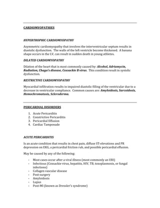  
CARDIOMYOPATHIES 
 
HYPERTROPHIC CARDIOMYOPATHY 
Asymmetric cardiomyopathy that involves the interventricular septum results in 
diastolic dysfunction.  The walls of the left ventricle become thickened.  A banana 
shape occurs in the LV, can result in sudden death in young athletes. 
DILATED CARDIOMYOPATHY 
Dilation of the heart that is most commonly caused by: Alcohol, Adriamycin, 
Radiation, Chaga’s disease, Coxsackie B virus.  This condition result in systolic 
dysfunction. 
RESTRICTIVE CARDIOMYOPATHY 
Myocardial infiltration results in impaired diastolic filling of the ventricular due to a 
decrease in ventricular compliance.  Common causes are: Amyloidosis, Sarcoidosis, 
Hemochromatosis, Scleroderma. 
 
PERICARDIAL DISORDERS 
1. Acute Pericarditis 
2. Constrictive Pericarditis 
3. Pericardial Effusion 
4. Cardiac Tamponade 
 
ACUTE PERICARDITIS 
Is an acute condition that results in chest pain, diffuse ST‐elevations and PR 
depression on EKG, a pericardial friction rub, and possible pericardial effusion. 
May be caused by any of the following: 
‐ Most cases occur after a viral illness (most commonly an URI) 
‐ Infectious (Coxsackie virus, hepatitis, HIV, TB, toxoplasmosis, or fungal 
infections) 
‐ Collagen vascular disease 
‐ Post‐surgery 
‐ Amyloidosis 
‐ Lupus 
‐ Post‐MI (known as Dressler’s syndrome) 
 
