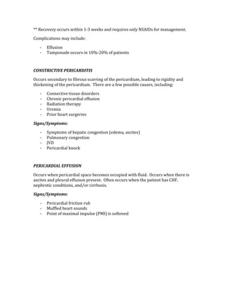 ** Recovery occurs within 1‐3 weeks and requires only NSAIDs for management. 
Complications may include: 
‐ Effusion  
‐ Tamponade occurs in 10%‐20% of patients 
 
CONSTRICTIVE PERICARDITIS 
Occurs secondary to fibrous scarring of the pericardium, leading to rigidity and 
thickening of the pericardium.  There are a few possible causes, including: 
‐ Connective tissue disorders 
‐ Chronic pericardial effusion 
‐ Radiation therapy 
‐ Uremia 
‐ Prior heart surgeries 
Signs/Symptoms: 
‐ Symptoms of hepatic congestion (edema, ascites) 
‐ Pulmonary congestion 
‐ JVD 
‐ Pericardial knock 
 
PERICARDIAL EFFUSION 
Occurs when pericardial space becomes occupied with fluid.  Occurs when there is 
ascites and pleural effusion present.  Often occurs when the patient has CHF, 
nephrotic conditions, and/or cirrhosis. 
Signs/Symptoms: 
‐ Pericardial friction rub 
‐ Muffled heart sounds 
‐ Point of maximal impulse (PMI) is softened 
 
 
 
 
 
 