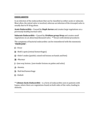  
ENDOCARDITIS 
Is an infection of the endocardium that can be classified as either acute or subacute.  
Most often, the mitral valve is involved, whereas an infection of the tricuspid valve is 
usually due to IV drug abuse. 
Acute Endocarditis – Caused by Staph Aureus and creates large vegetations on a 
previously healthy/normal valve. 
Subacute Endocarditis – Caused by Viridians group Strep and creates small 
vegetations on an abnormal/diseased valve.  ** Occurs with dental procedures 
The symptoms of bacterial endocarditic can be remembered with the mnemonic 
“FROM JANE”. 
F – Fever 
R – Roth’s spots (retinal hemorrhages) 
O – Osler’s nodes (painful, raised red lesions on hands and feet) 
M – Murmur 
J – Jane way lesions  (non‐tender lesions on palms and soles) 
A – Anemia 
N – Nail‐bed hemorrhage 
E – Emboli 
 
** Libman­Sacks Endocarditis – is a form of endocarditis seen in patients with 
Lupus, where there are vegetations found on both sides of the valve, leading to 
stenosis. 
 
 
 
 
 
 
 
 