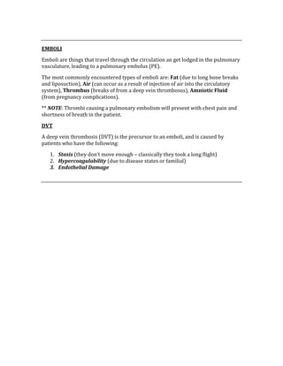  
EMBOLI 
Emboli are things that travel through the circulation an get lodged in the pulmonary 
vasculature, leading to a pulmonary embolus (PE). 
The most commonly encountered types of emboli are: Fat (due to long bone breaks 
and liposuction), Air (can occur as a result of injection of air into the circulatory 
system), Thrombus (breaks of from a deep vein thrombosus), Amniotic Fluid 
(from pregnancy complications). 
** NOTE: Thrombi causing a pulmonary embolism will present with chest pain and 
shortness of breath in the patient. 
DVT 
A deep vein thrombosis (DVT) is the precursor to an emboli, and is caused by 
patients who have the following: 
1. Stasis (they don’t move enough – classically they took a long flight) 
2. Hypercoagulability (due to disease states or familial) 
3. Endothelial Damage 
 
 
 
 
 
 
 
 
 
 
 
 
 
 
 