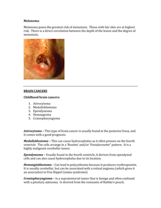 Melanoma: 
Melanoma poses the greatest risk of metastasis.  Those with fair skin are at highest 
risk.  There is a direct correlation between the depth of the lesion and the degree of 
metastasis. 
 
 
BRAIN CANCERS 
Childhood brain cancers: 
1. Astrocytoma 
2. Medulloblastoma 
3. Ependymoma 
4. Hemangioma 
5. Craniopharyngioma 
 
Astrocytoma – This type of brain cancer is usually found in the posterior fossa, and 
it comes with a good prognosis. 
Medulloblastoma – This can cause hydrocephalus as it often presses on the fourth 
ventricle.  The cells arrange in a ‘Rosette’ and/or ‘Pseudorosette” pattern.  It is a 
highly malignant cerebellar tumor. 
Ependymoma – Usually found in the fourth ventricle, it derives from ependymal 
cells and can also cause hydrocephalus due to its location. 
Hemangioblastoma – Can lead to polycythemia because it produces erythropoietin.  
It is usually cerebellar, but can be associated with a retinal angioma (which gives it 
an association to Von Hippel Lindau syndrome) 
Craniopharyngioma – Is a supratentorial tumor that is benign and often confused 
with a pituitary adenoma.  Is derived from the remnants of Rathke’s pouch. 
 