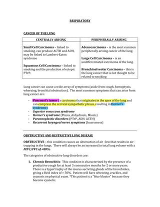 RESPIRATORY 
 
CANCER OF THE LUNG 
CENTRALLY ARISING  PERIPHERALLY ARISING 
 
Small Cell Carcinoma – linked to 
smoking, can produce ACTH and ADH, 
may be linked to Lambert‐Eaton 
syndrome 
 
Squamous Cell Carcinoma – linked to 
smoking and the production of ectopic  
PTrP. 
 
Adenocarcinoma – is the most common 
peripherally arising cancer of the lung. 
 
Large Cell Carcinoma – is an 
undifferentiated carcinoma of the lung. 
 
Bronchioalveolar Carcinoma – this is 
the lung cancer that is not thought to be 
related to smoking 
 
Lung cancer can cause a wide array of symptoms (aside from cough, hemoptysis, 
wheezing, bronchial obstruction).  The most common symptoms that can arise from 
lung cancer are: 
‐ Pancoast’s tumor (a carcinoma that originates in the apex of the lung and 
can compress the cervical sympathetic plexus, resulting in Horner’s 
syndrome) 
‐ Superior vena cava syndrome 
‐ Horner’s syndrome (Ptosis, Anhydrosis, Miosis) 
‐ Paraneoplastic disorders (PTrP, ADH, ACTH) 
‐ Recurrent laryngeal nerve symptoms (hoarseness) 
 
OBSTRUCTIVE AND RESTRICTIVE LUNG DISEASE 
OBSTRUCTIVE – this condition causes an obstruction of air ‐low that results in air‐
trapping in the lungs.  There will always be an increased in total lung volume with a 
FEV1/FVC of <80%. 
The categories of obstructive lung disorders are: 
1. Chronic Bronchitis:  This condition is characterized by the presence of a 
productive cough for at least 3 consecutive months for 2 or more years.  
There is a hypertrophy of the mucus‐secreting glands of the bronchioles, 
giving a Reid index of > 50%.  Patient will have wheezing, crackles, and 
cyanosis on physical exam. *This patient is a “blue bloater” because they 
become cyanotic. 
 