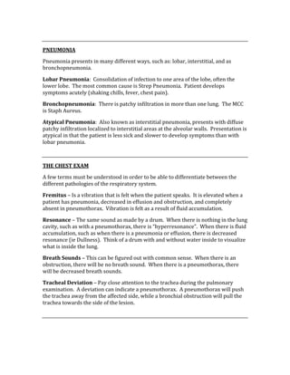  
PNEUMONIA 
Pneumonia presents in many different ways, such as: lobar, interstitial, and as 
bronchopneumonia. 
Lobar Pneumonia:  Consolidation of infection to one area of the lobe, often the 
lower lobe.  The most common cause is Strep Pneumonia.  Patient develops 
symptoms acutely (shaking chills, fever, chest pain). 
Bronchopneumonia:  There is patchy infiltration in more than one lung.  The MCC 
is Staph Aureus. 
Atypical Pneumonia:  Also known as interstitial pneumonia, presents with diffuse 
patchy infiltration localized to interstitial areas at the alveolar walls.  Presentation is 
atypical in that the patient is less sick and slower to develop symptoms than with 
lobar pneumonia. 
 
THE CHEST EXAM 
A few terms must be understood in order to be able to differentiate between the 
different pathologies of the respiratory system. 
Fremitus – Is a vibration that is felt when the patient speaks.  It is elevated when a 
patient has pneumonia, decreased in effusion and obstruction, and completely 
absent in pneumothorax.  Vibration is felt as a result of fluid accumulation. 
Resonance – The same sound as made by a drum.  When there is nothing in the lung 
cavity, such as with a pneumothorax, there is “hyperresonance”.  When there is fluid 
accumulation, such as when there is a pneumonia or effusion, there is decreased 
resonance (ie Dullness).  Think of a drum with and without water inside to visualize 
what is inside the lung. 
Breath Sounds – This can be figured out with common sense.  When there is an 
obstruction, there will be no breath sound.  When there is a pneumothorax, there 
will be decreased breath sounds.   
Tracheal Deviation – Pay close attention to the trachea during the pulmonary 
examination.  A deviation can indicate a pneumothorax.  A pneumothorax will push 
the trachea away from the affected side, while a bronchial obstruction will pull the 
trachea towards the side of the lesion. 
 
 
 
 