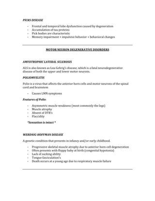 PICKS DISEASE 
‐ Frontal and temporal lobe dysfunction caused by degeneration 
‐ Accumulation of tau proteins 
‐ Pick bodies are characteristic 
‐ Memory impairment + impulsive behavior + behavioral changes 
 
MOTOR NEURON DEGENERATIVE DISORDERS 
 
AMYOTROPHIC LATERAL SCLEROSIS 
ALS is also known as Lou Gehrig’s disease, which is a fatal neurodegenerative 
disease of both the upper and lower motor neurons. 
POLIOMYELITIS 
Polio is a virus that affects the anterior horn cells and motor neurons of the spinal 
cord and brainstem 
‐ Causes LMN symptoms 
Features of Polio: 
‐ Asymmetric muscle weakness (most commonly the legs) 
‐ Muscle atrophy 
‐ Absent of DTR’s 
‐ Flaccidity 
*Sensation is intact * 
 
WERDNIG­HOFFMAN DISEASE 
A genetic condition that presents in infancy and/or early childhood. 
‐ Progressive skeletal muscle atrophy due to anterior horn cell degeneration 
‐ Often presents with floppy baby at birth (congenital hypotonia) 
‐ Lack of sucking ability 
‐ Tongue fasciculation’s 
‐ Death occurs at a young age due to respiratory muscle failure 
 
 
 
 