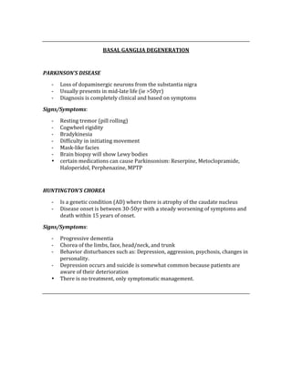 
BASAL GANGLIA DEGENERATION 
 
PARKINSON’S DISEASE 
‐ Loss of dopaminergic neurons from the substantia nigra 
‐ Usually presents in mid‐late life (ie >50yr) 
‐ Diagnosis is completely clinical and based on symptoms 
Signs/Symptoms: 
‐ Resting tremor (pill rolling) 
‐ Cogwheel rigidity 
‐ Bradykinesia 
‐ Difficulty in initiating movement 
‐ Mask‐like facies 
‐ Brain biopsy will show Lewy bodies 
• certain medications can cause Parkinsonism: Reserpine, Metoclopramide, 
Haloperidol, Perphenazine, MPTP 
 
HUNTINGTON’S CHOREA 
‐ Is a genetic condition (AD) where there is atrophy of the caudate nucleus 
‐ Disease onset is between 30‐50yr with a steady worsening of symptoms and 
death within 15 years of onset. 
Signs/Symptoms: 
‐ Progressive dementia 
‐ Chorea of the limbs, face, head/neck, and trunk 
‐ Behavior disturbances such as: Depression, aggression, psychosis, changes in 
personality. 
‐ Depression occurs and suicide is somewhat common because patients are 
aware of their deterioration 
• There is no treatment, only symptomatic management. 
 
 
 
 
 
 