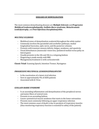  
DISEASES OF DEMYELINATION 
 
The most common demyelinating diseases are Multiple Sclerosis and Progressive 
Multifocal Leukoencephalopathy, Guillain­Barre syndrome, Metachromatic 
Leukodystrophy, and Post­Infectious Encephalomyelitis. 
 
MULTIPLE SCLEROSIS 
‐ Multifocal zones of demyelination scattered throughout the white matter 
‐ Commonly involves the pyramidal and cerebellar pathways, medial 
longitudinal fasciculus, optic nerve, and the posterior columns 
‐ Presents with transient sensory deficits, fatigue, weakness, and spasticity 
‐ Visual disturbances (monocular vision loss, ipsilateral medial rectus palsy on 
lateral gaze) 
‐ Usually presents in the 20s and 30s in a relapsing fashion 
‐ Diagnosing is made mostly with MRI 
‐ Management/treatment is with corticosteroids 
Classic Triad: Scanning Speech, Intention Tremor, Nystagmus 
 
PROGRESSIVE MULTIFOCAL LEUKOENCEPHALOPATHY 
‐ Is the reactivation of a latent viral infection 
‐ Seen in approximately 4% of AIDS patients 
‐ Associated with JC Virus 
 
GUILLAIN­BARRE SYNDROME 
‐ Is an ascending inflammation and demyelination of the peripheral nerves 
and motor fibers of ventral roots 
‐ Presents in an ascending fashion 
‐ Causes symmetrical muscle weakness that starts in the lower extremities 
‐ Presents most commonly following an upper respiratory infection 
‐ The most common cause of death is due to paralysis of respiratory muscles 
(thus monitoring respiratory function is essential to safety of the patient) 
 
 
 