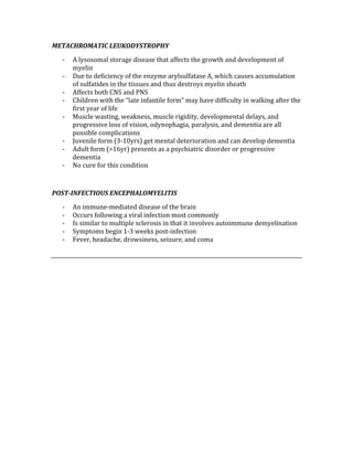 METACHROMATIC LEUKODYSTROPHY 
‐ A lysosomal storage disease that affects the growth and development of 
myelin 
‐ Due to deficiency of the enzyme arylsulfatase A, which causes accumulation 
of sulfatides in the tissues and thus destroys myelin sheath 
‐ Affects both CNS and PNS 
‐ Children with the “late infantile form” may have difficulty in walking after the 
first year of life 
‐ Muscle wasting, weakness, muscle rigidity, developmental delays, and 
progressive loss of vision, odynophagia, paralysis, and dementia are all 
possible complications 
‐ Juvenile form (3‐10yrs) get mental deterioration and can develop dementia 
‐ Adult form (>16yr) presents as a psychiatric disorder or progressive 
dementia 
‐ No cure for this condition 
 
POST­INFECTIOUS ENCEPHALOMYELITIS 
‐ An immune‐mediated disease of the brain 
‐ Occurs following a viral infection most commonly 
‐ Is similar to multiple sclerosis in that it involves autoimmune demyelination 
‐ Symptoms begin 1‐3 weeks post‐infection 
‐ Fever, headache, drowsiness, seizure, and coma 
 
 
 
 
 
 
 
 
 
 
 
 
 