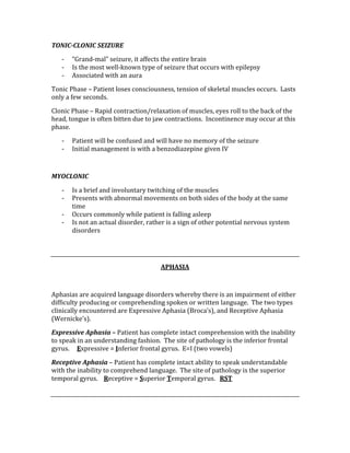 TONIC­CLONIC SEIZURE 
‐ “Grand‐mal” seizure, it affects the entire brain 
‐ Is the most well‐known type of seizure that occurs with epilepsy 
‐ Associated with an aura 
Tonic Phase – Patient loses consciousness, tension of skeletal muscles occurs.  Lasts 
only a few seconds. 
Clonic Phase – Rapid contraction/relaxation of muscles, eyes roll to the back of the 
head, tongue is often bitten due to jaw contractions.  Incontinence may occur at this 
phase. 
‐ Patient will be confused and will have no memory of the seizure 
‐ Initial management is with a benzodiazepine given IV 
 
MYOCLONIC 
‐ Is a brief and involuntary twitching of the muscles 
‐ Presents with abnormal movements on both sides of the body at the same 
time 
‐ Occurs commonly while patient is falling asleep 
‐ Is not an actual disorder, rather is a sign of other potential nervous system 
disorders 
 
 
APHASIA 
 
Aphasias are acquired language disorders whereby there is an impairment of either 
difficulty producing or comprehending spoken or written language.  The two types 
clinically encountered are Expressive Aphasia (Broca’s), and Receptive Aphasia 
(Wernicke’s). 
Expressive Aphasia – Patient has complete intact comprehension with the inability 
to speak in an understanding fashion.  The site of pathology is the inferior frontal 
gyrus.     Expressive = Inferior frontal gyrus.  E=I (two vowels) 
Receptive Aphasia – Patient has complete intact ability to speak understandable 
with the inability to comprehend language.  The site of pathology is the superior 
temporal gyrus.    Receptive = Superior Temporal gyrus.   RST 
 
 
 