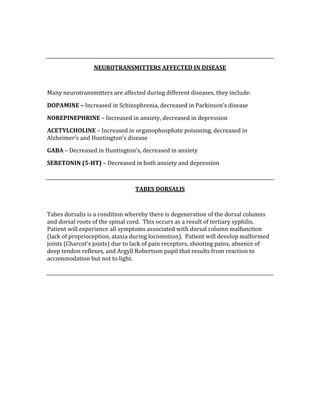  
 
NEUROTRANSMITTERS AFFECTED IN DISEASE 
 
Many neurotransmitters are affected during different diseases, they include: 
DOPAMINE – Increased in Schizophrenia, decreased in Parkinson’s disease 
NOREPINEPHRINE – Increased in anxiety, decreased in depression 
ACETYLCHOLINE – Increased in organophosphate poisoning, decreased in 
Alzheimer’s and Huntington’s disease 
GABA – Decreased in Huntington’s, decreased in anxiety 
SERETONIN (5­HT) – Decreased in both anxiety and depression 
 
TABES DORSALIS 
 
Tabes dorsalis is a condition whereby there is degeneration of the dorsal columns 
and dorsal roots of the spinal cord.  This occurs as a result of tertiary syphilis.  
Patient will experience all symptoms associated with dorsal column malfunction 
(lack of proprioception, ataxia during locomotion).  Patient will develop malformed 
joints (Charcot’s joints) due to lack of pain receptors, shooting pains, absence of 
deep tendon reflexes, and Argyll Robertson pupil that results from reaction to 
accommodation but not to light. 
 
 
 
 
 
 
 
 
 
 