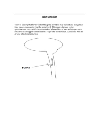  
SYRINGOMYELIA 
 
There is a cavity that forms within the spinal cord that may expand and elongate as 
time passes, thus destroying the spinal cord.  This causes damage to the 
spinothalamic tract, which then results in a bilateral loss of pain and temperature 
sensation in the upper extremities in a “cape‐like” distribution.  Associated with an 
Arnold‐Chiari malformation. 
 
 
 
 
 
 
 
 
 
 
 