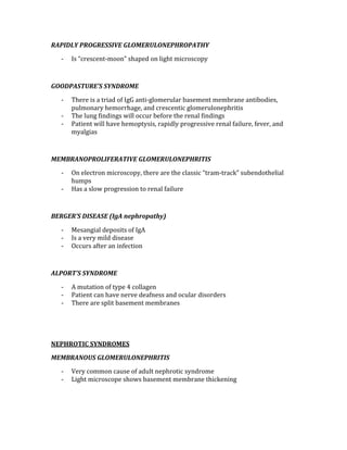 RAPIDLY PROGRESSIVE GLOMERULONEPHROPATHY 
‐ Is “crescent‐moon” shaped on light microscopy 
 
GOODPASTURE’S SYNDROME 
‐ There is a triad of IgG anti‐glomerular basement membrane antibodies, 
pulmonary hemorrhage, and crescentic glomerulonephritis 
‐ The lung findings will occur before the renal findings 
‐ Patient will have hemoptysis, rapidly progressive renal failure, fever, and 
myalgias 
 
MEMBRANOPROLIFERATIVE GLOMERULONEPHRITIS 
‐ On electron microscopy, there are the classic “tram‐track” subendothelial 
humps 
‐ Has a slow progression to renal failure 
 
BERGER’S DISEASE (IgA nephropathy) 
‐ Mesangial deposits of IgA 
‐ Is a very mild disease  
‐ Occurs after an infection 
 
ALPORT’S SYNDROME 
‐ A mutation of type 4 collagen 
‐ Patient can have nerve deafness and ocular disorders 
‐ There are split basement membranes 
 
 
NEPHROTIC SYNDROMES 
MEMBRANOUS GLOMERULONEPHRITIS 
‐ Very common cause of adult nephrotic syndrome 
‐ Light microscope shows basement membrane thickening 
 
 