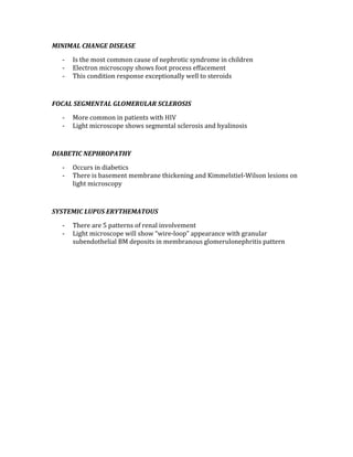 MINIMAL CHANGE DISEASE 
‐ Is the most common cause of nephrotic syndrome in children 
‐ Electron microscopy shows foot process effacement 
‐ This condition response exceptionally well to steroids 
 
FOCAL SEGMENTAL GLOMERULAR SCLEROSIS 
‐ More common in patients with HIV 
‐ Light microscope shows segmental sclerosis and hyalinosis 
 
DIABETIC NEPHROPATHY 
‐ Occurs in diabetics 
‐ There is basement membrane thickening and Kimmelstiel‐Wilson lesions on 
light microscopy 
 
SYSTEMIC LUPUS ERYTHEMATOUS 
‐ There are 5 patterns of renal involvement 
‐ Light microscope will show “wire‐loop” appearance with granular 
subendothelial BM deposits in membranous glomerulonephritis pattern 
 