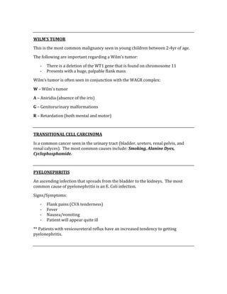  
WILM’S TUMOR 
This is the most common malignancy seen in young children between 2‐4yr of age. 
The following are important regarding a Wilm’s tumor: 
‐ There is a deletion of the WT1 gene that is found on chromosome 11 
‐ Presents with a huge, palpable flank mass 
Wilm’s tumor is often seen in conjunction with the WAGR complex: 
W – Wilm’s tumor 
A – Aniridia (absence of the iris) 
G – Genitorurinary malformations 
R – Retardation (both mental and motor) 
 
TRANSITIONAL CELL CARCINOMA 
Is a common cancer seen in the urinary tract (bladder, ureters, renal pelvis, and 
renal calyces).  The most common causes include: Smoking, Alanine Dyes, 
Cyclophosphamide. 
 
PYELONEPHRITIS 
An ascending infection that spreads from the bladder to the kidneys.  The most 
common cause of pyelonephritis is an E. Coli infection. 
Signs/Symptoms: 
‐ Flank pains (CVA tenderness) 
‐ Fever 
‐ Nausea/vomiting 
‐ Patient will appear quite ill 
** Patients with vesicoureteral reflux have an increased tendency to getting 
pyelonephritis. 
 
 
 
 