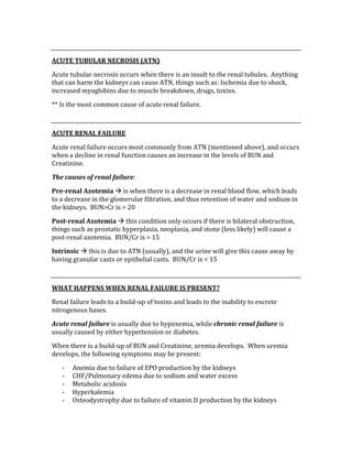  
ACUTE TUBULAR NECROSIS (ATN) 
Acute tubular necrosis occurs when there is an insult to the renal tubules.  Anything 
that can harm the kidneys can cause ATN, things such as: Ischemia due to shock, 
increased myoglobins due to muscle breakdown, drugs, toxins.   
** Is the most common cause of acute renal failure. 
 
ACUTE RENAL FAILURE 
Acute renal failure occurs most commonly from ATN (mentioned above), and occurs 
when a decline in renal function causes an increase in the levels of BUN and 
Creatinine. 
The causes of renal failure: 
Pre­renal Azotemia  is when there is a decrease in renal blood flow, which leads 
to a decrease in the glomerular filtration, and thus retention of water and sodium in 
the kidneys.  BUN>Cr is > 20 
Post­renal Azotemia  this condition only occurs if there is bilateral obstruction, 
things such as prostatic hyperplasia, neoplasia, and stone (less likely) will cause a 
post‐renal azotemia.  BUN/Cr is > 15 
Intrinsic  this is due to ATN (usually), and the urine will give this cause away by 
having granular casts or epithelial casts.  BUN/Cr is < 15 
 
WHAT HAPPENS WHEN RENAL FAILURE IS PRESENT? 
Renal failure leads to a build‐up of toxins and leads to the inability to excrete 
nitrogenous bases. 
Acute renal failure is usually due to hypoxemia, while chronic renal failure is 
usually caused by either hypertension or diabetes. 
When there is a build‐up of BUN and Creatinine, uremia develops.  When uremia 
develops, the following symptoms may be present: 
‐ Anemia due to failure of EPO production by the kidneys 
‐ CHF/Pulmonary edema due to sodium and water excess 
‐ Metabolic acidosis 
‐ Hyperkalemia 
‐ Osteodystrophy due to failure of vitamin D production by the kidneys 
 