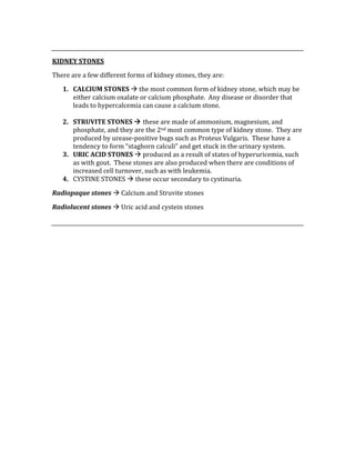  
KIDNEY STONES 
There are a few different forms of kidney stones, they are: 
1. CALCIUM STONES  the most common form of kidney stone, which may be 
either calcium oxalate or calcium phosphate.  Any disease or disorder that 
leads to hypercalcemia can cause a calcium stone. 
 
2. STRUVITE STONES  these are made of ammonium, magnesium, and 
phosphate, and they are the 2nd most common type of kidney stone.  They are 
produced by urease‐positive bugs such as Proteus Vulgaris.  These have a 
tendency to form “staghorn calculi” and get stuck in the urinary system. 
3. URIC ACID STONES  produced as a result of states of hyperuricemia, such 
as with gout.  These stones are also produced when there are conditions of 
increased cell turnover, such as with leukemia. 
4. CYSTINE STONES  these occur secondary to cystinuria. 
Radiopaque stones  Calcium and Struvite stones 
Radiolucent stones  Uric acid and cystein stones 
 
 
 
 
 
 
 
 
 
 
 
 
 
 
 