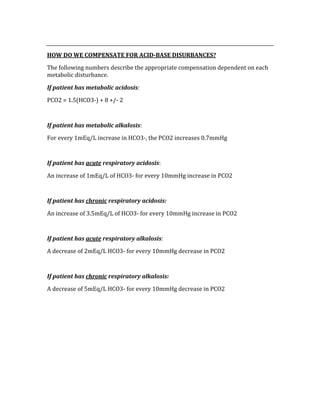  
HOW DO WE COMPENSATE FOR ACID­BASE DISURBANCES? 
The following numbers describe the appropriate compensation dependent on each 
metabolic disturbance. 
If patient has metabolic acidosis: 
PCO2 = 1.5(HCO3‐) + 8 +/‐ 2 
 
If patient has metabolic alkalosis: 
For every 1mEq/L increase in HCO3‐, the PCO2 increases 0.7mmHg 
 
If patient has acute respiratory acidosis: 
An increase of 1mEq/L of HCO3‐ for every 10mmHg increase in PCO2 
 
If patient has chronic respiratory acidosis: 
An increase of 3.5mEq/L of HCO3‐ for every 10mmHg increase in PCO2 
 
If patient has acute respiratory alkalosis: 
A decrease of 2mEq/L HCO3‐ for every 10mmHg decrease in PCO2 
 
If patient has chronic respiratory alkalosis: 
A decrease of 5mEq/L HCO3‐ for every 10mmHg decrease in PCO2 
 
 
 
 
 
 
 