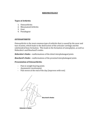 RHEUMATOLOGY 
 
Types of Arthritis: 
1. Osteoarthritis 
2. Rheumatoid Arthritis 
3. Gout  
4. Pseudogout 
 
OSTEOARTHRITIS 
Osteoarthritis is the most common type of arthritis that is caused by the wear and 
tear of joints, which leads to the destruction of the articular cartilage and the 
subchondral bone formation.  This leads to the formation of osteophytes, as well as 
Heberden’s and Bouchard’s nodes. 
Heberden’s Nodes – malformations of the distal interphalangeal joints 
Bouchard’s Nodes – malformations of the proximal interphalangeal joints 
Presentation of Osteoarthritis: 
‐ Pain in weight bearing joints 
‐ Asymmetric involvement 
‐ Pain worse at the end of the day (improves with rest) 
 
 
 