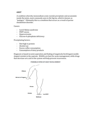 GOUT 
A condition whereby monosodium urate crystals precipitate and accumulate 
inside the joints, most commonly seen in the big toe, which is known as 
“podagra”.  Ultimately this is a condition that occurs as a result of purine 
metabolism disorder. 
Causes: 
‐ Lesch‐Nyhan syndrome  
‐ PRPP excess 
‐ Hyperuricemia 
‐ Glucose‐6‐phosphate deficiency 
Precipitating factors: 
‐ Diet high in protein 
‐ Alcohol use 
‐ Excess coffee consumption 
‐ Consumption of dairy products 
Diagnosis is based on joint aspiration and finding of negatively birefringent needle‐
shaped crystals in the aspirate.  NSAIDs are best for acute management, while drugs 
that decrease uric acid in the system will help prevent recurrences. 
 
 
 
 