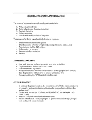  
SERONEGATIVE SPONDYLOARTHROPATHIES 
 
The group of seronegative spondyloarthropathies include: 
1. Ankylosing Spondylitis 
2. Reiter’s Syndrome (Reactive Arthritis) 
3. Psoriatic Arthritis 
4. IBD Arthropathy 
5. Undifferentiated Spondyloarthropathy 
This groups of arthritis types has the following in common: 
‐ They are rheumatic factor negative 
‐ They have extra‐articular symptoms (visual, pulmonary, cardiac, etc) 
‐ Association with HLA‐B27 antigen 
‐ Inflammatory processes 
‐ Asymmetrical presentation 
‐ Familial 
 
ANKYLOSING SPONDYLITIS 
‐ Low back pain and stiffness (patient is bent over at the hips) 
‐ C‐spine motion is limited due to neck pains 
‐ Diminished chest expansion 
‐ Most common extra‐articular involvement is in the eyes (anterior uveitis) 
‐ Best diagnostic modality is xray of lumbar spine and pelvis 
‐ Management is with NSAIDs and physical therapy 
 
REITER’S SYNDROME 
‐ Is a clinical diagnosis based on the presentation of arthritic symptoms that is 
preceded by an infection (salmonella, shigella, campylobacter, Chlamydia, 
and yersinia) 
‐ Classic triad is Arthritis, Urethritis, and Uveitis (can’t see, can’t pee, can’t 
climb a tree) 
‐ There is a sequential involvement of new joints 
‐ Patient often has an accompanying set of symptoms such as fatigue, weight 
loss, and overall sense of malaise 
 
 